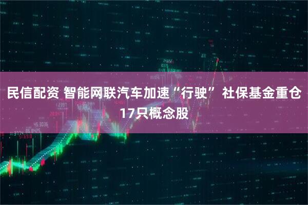 民信配资 智能网联汽车加速“行驶” 社保基金重仓17只概念股