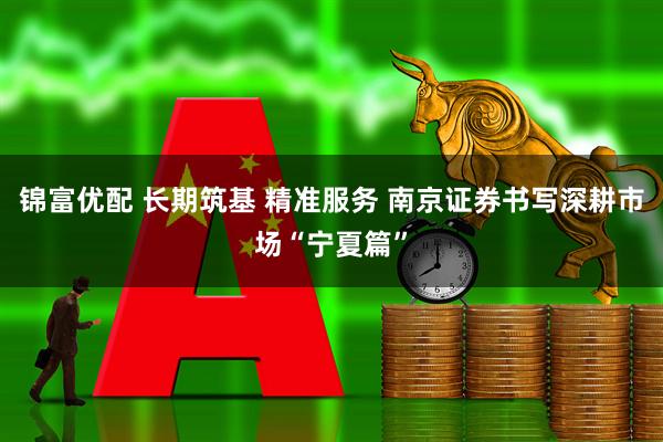 锦富优配 长期筑基 精准服务 南京证券书写深耕市场“宁夏篇”