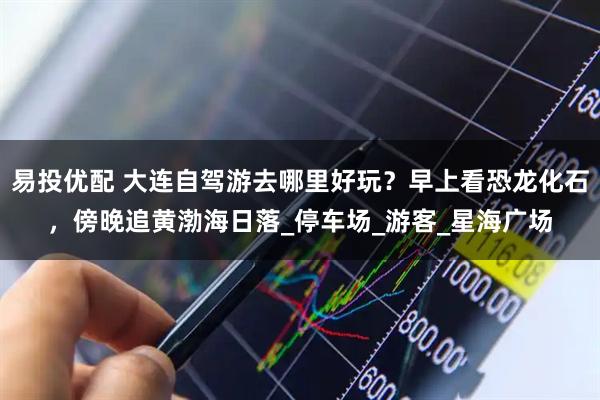 易投优配 大连自驾游去哪里好玩？早上看恐龙化石，傍晚追黄渤海日落_停车场_游客_星海广场