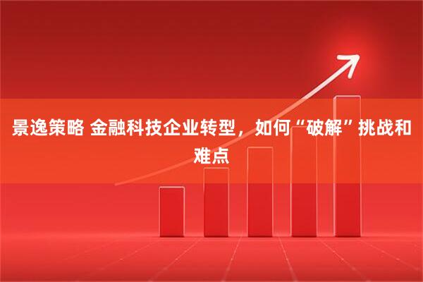 景逸策略 金融科技企业转型，如何“破解”挑战和难点