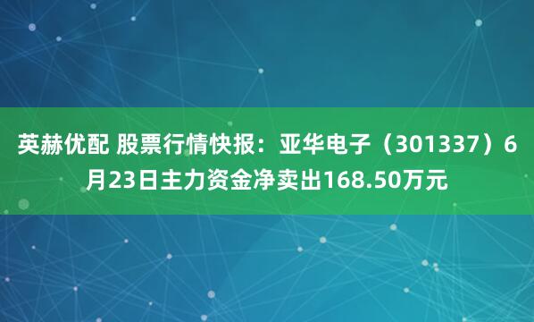英赫优配 股票行情快报：亚华电子（301337）6月23日主力资金净卖出168.50万元