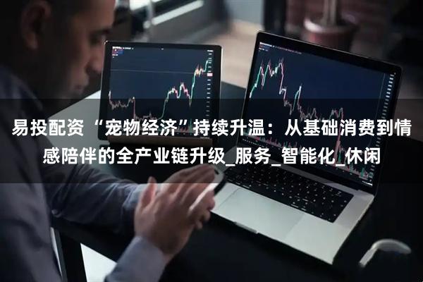 易投配资 “宠物经济”持续升温：从基础消费到情感陪伴的全产业链升级_服务_智能化_休闲