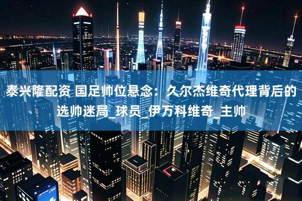 泰兴隆配资 国足帅位悬念：久尔杰维奇代理背后的选帅迷局_球员_伊万科维奇_主帅