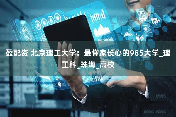 盈配资 北京理工大学：最懂家长心的985大学_理工科_珠海_高校