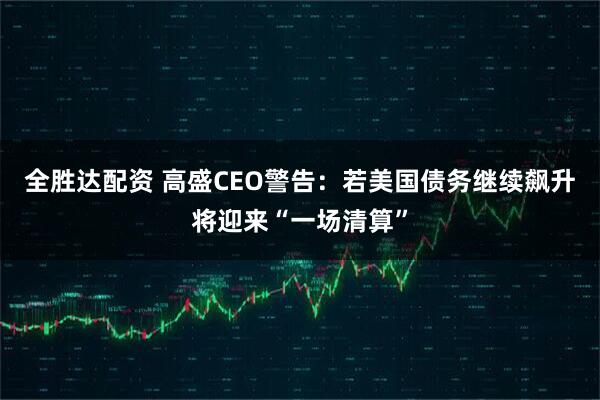全胜达配资 高盛CEO警告：若美国债务继续飙升将迎来“一场清算”