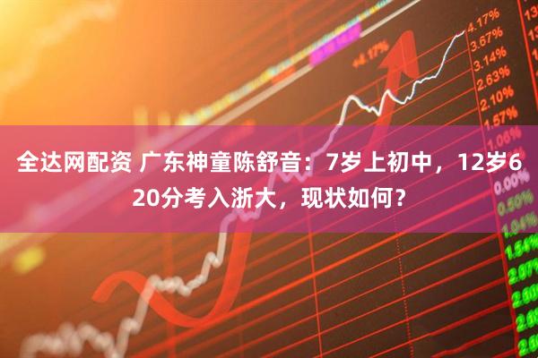 全达网配资 广东神童陈舒音：7岁上初中，12岁620分考入浙大，现状如何？