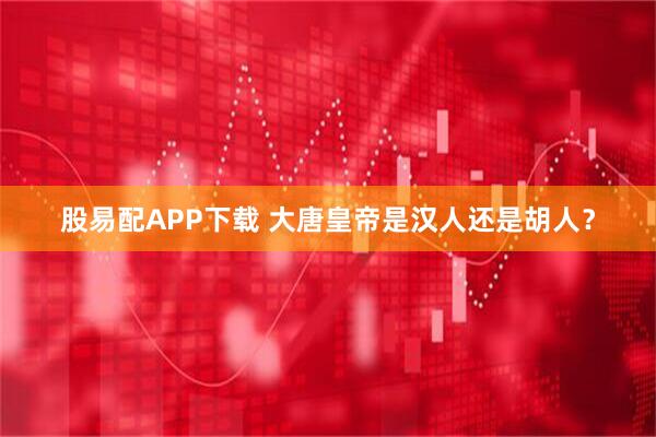 股易配APP下载 大唐皇帝是汉人还是胡人？