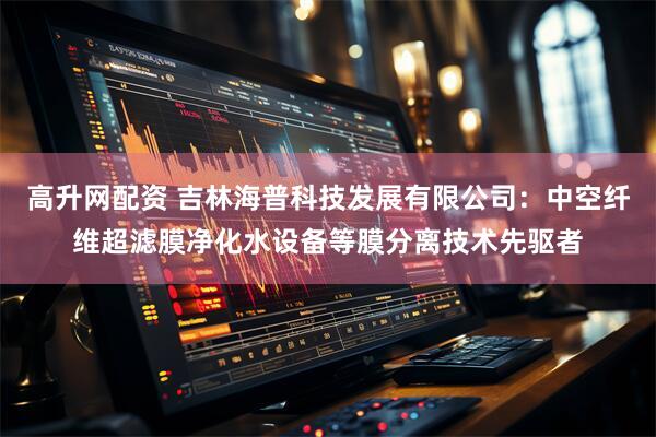 高升网配资 吉林海普科技发展有限公司：中空纤维超滤膜净化水设备等膜分离技术先驱者