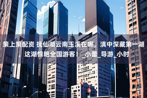 策上策配资 抚仙湖云南玉溪在哪，滇中深藏第一湖，这湖惊艳全国游客！_小蕾_导游_小时